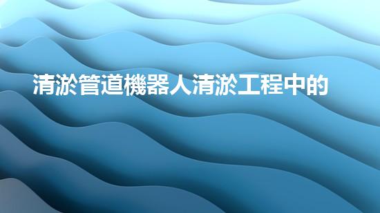 清淤管道機器人清淤工程中的關(guān)鍵技術(shù)和挑戰(zhàn)你明白嗎？揭秘背后的秘密與技巧！
